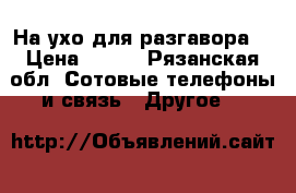 На ухо для разгавора  › Цена ­ 100 - Рязанская обл. Сотовые телефоны и связь » Другое   